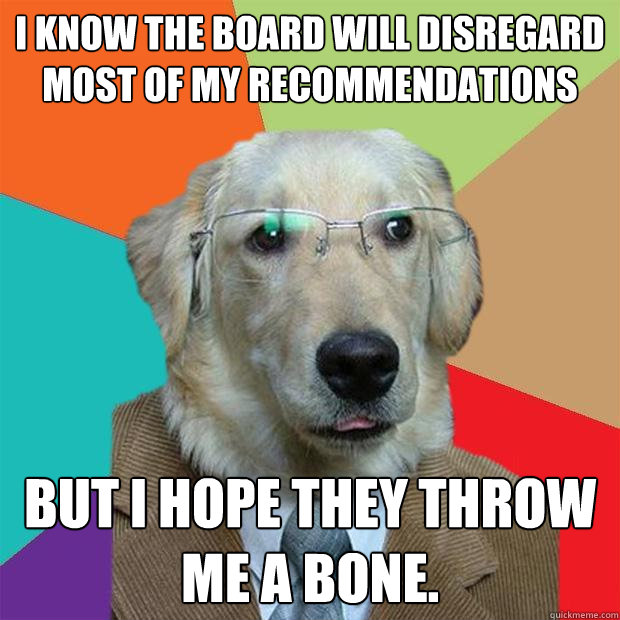 I know the board will disregard most of my recommendations But I hope they throw me a bone.   Business Dog