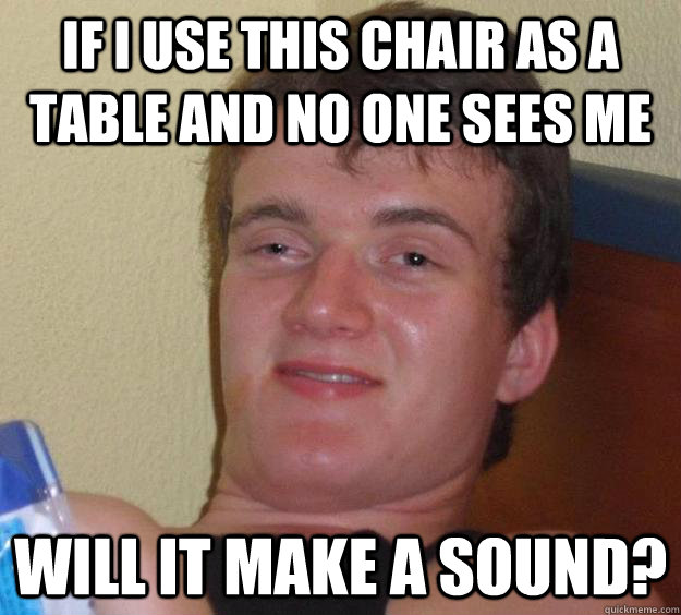 If I Use this chair as a table and no one sees me Will it make a sound?  10 Guy