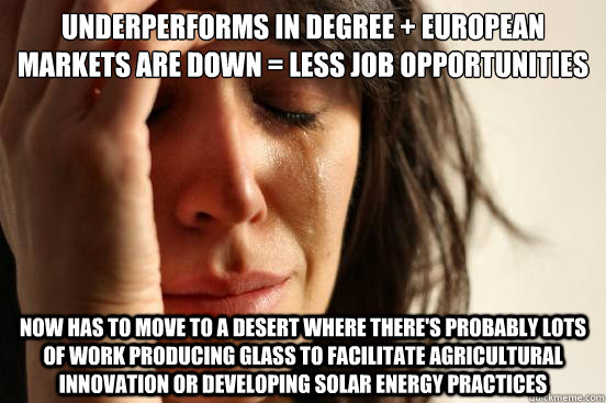 underperforms in degree + European Markets are down = less job opportunities  Now has to move to a desert where there's probably lots of work producing glass to facilitate agricultural innovation or developing solar energy practices - underperforms in degree + European Markets are down = less job opportunities  Now has to move to a desert where there's probably lots of work producing glass to facilitate agricultural innovation or developing solar energy practices  First World Problems