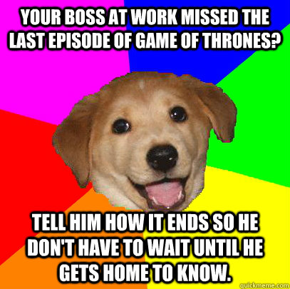 Your boss at work missed the last episode of game of thrones? Tell him how it ends so he don't have to wait until he gets home to know.  Advice Dog