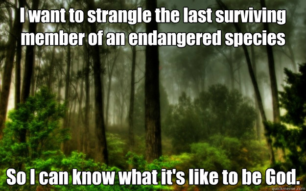 I want to strangle the last surviving member of an endangered species So I can know what it's like to be God. - I want to strangle the last surviving member of an endangered species So I can know what it's like to be God.  Woods