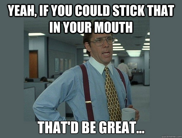 Yeah, if you could stick that in your mouth That'd be great...  Office Space Lumbergh