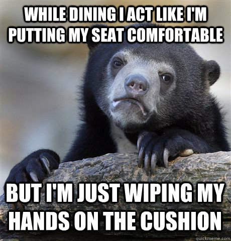 while dining I act like I'm putting my seat comfortable but I'm just wiping my hands on the cushion  Confession Bear