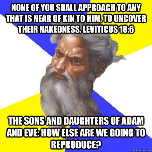 None of you shall approach to any that is near of kin to him, to uncover their nakedness. Leviticus 18:6 The sons and daughters of Adam and Eve: How else are we going to reproduce?  Advice God