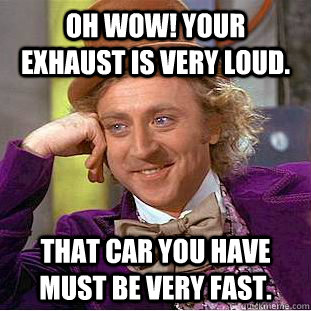 OH WOW! Your exhaust is very loud. That car you have must be VERY fast.  Condescending Wonka