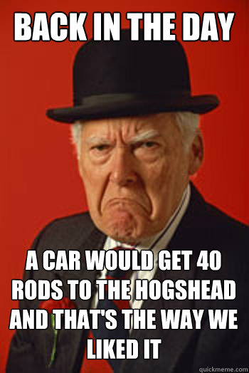 back in the day a car would get 40 rods to the hogshead and that's the way we liked it   Pissed old guy