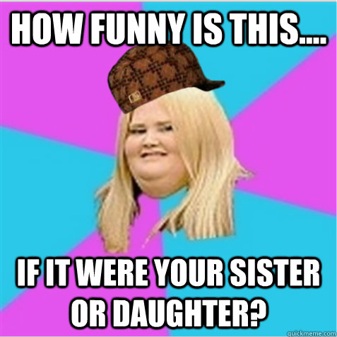 how funny is this.... if it were your sister or daughter?  scumbag fat girl