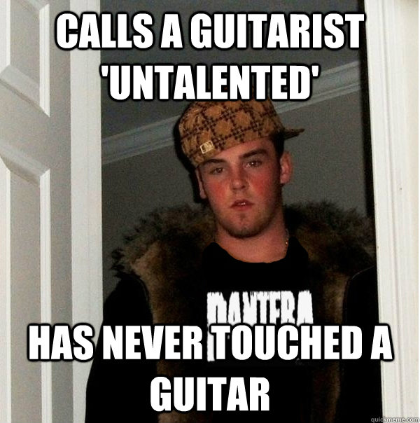 Calls a guitarist 'untalented' Has never touched a guitar  Scumbag Metalhead