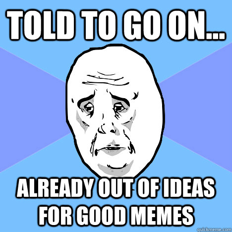 told to go on... already out of ideas for good memes  Okay Guy