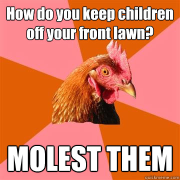 How do you keep children off your front lawn? MOLEST THEM  Anti-Joke Chicken