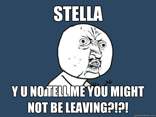 STELLA y u no tell me you might not be leaving?!?!  Y U No