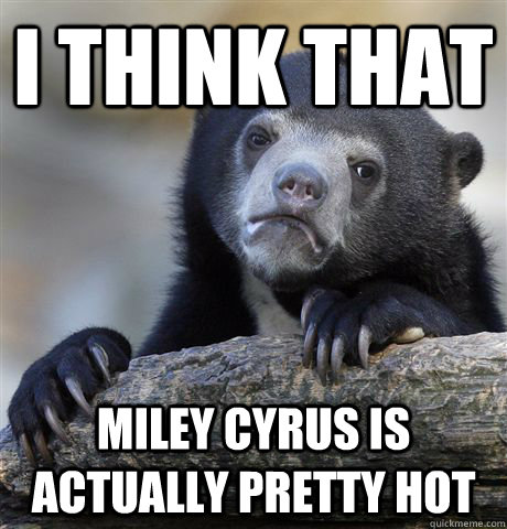 I think that Miley Cyrus is actually pretty hot  Confession Bear