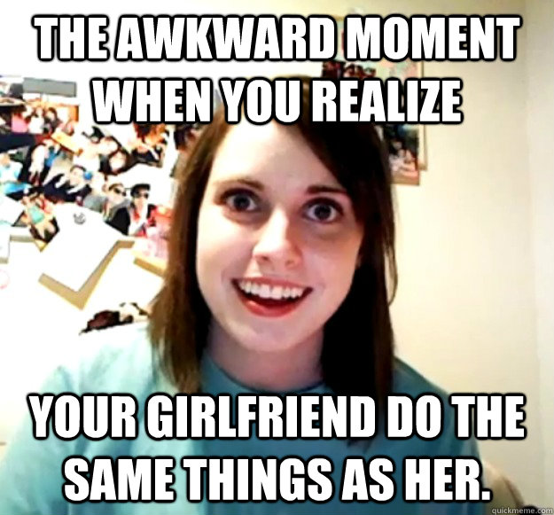 The awkward moment when you realize  Your girlfriend do the same things as her.  Overly Attached Girlfriend