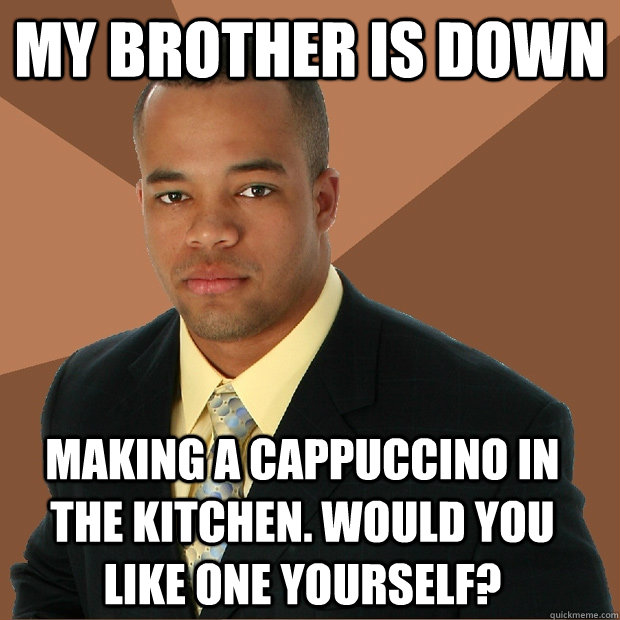 my brother is down making a cappuccino in the kitchen. would you like one yourself?  Successful Black Man