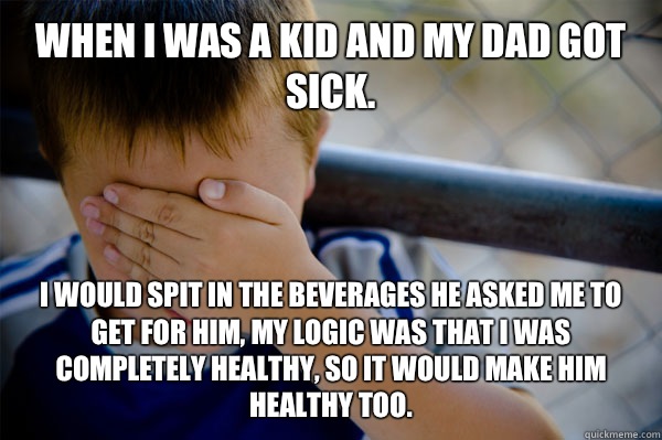 WHEN I WAS A Kid and my dad got sick. I would spit in the beverages he asked me to get for him, my logic was that I was completely healthy, so it would make him healthy too. - WHEN I WAS A Kid and my dad got sick. I would spit in the beverages he asked me to get for him, my logic was that I was completely healthy, so it would make him healthy too.  Confession kid