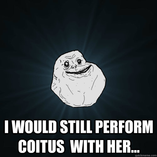  i would still perform coitus  with her...  Forever Alone