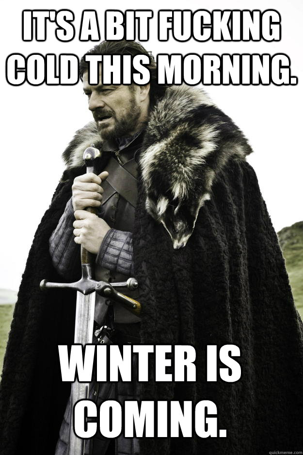 It's a bit fucking cold this morning. Winter is coming.  Winter is coming