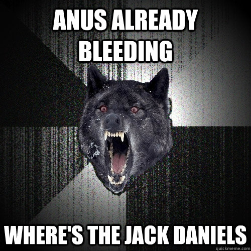 anus already bleeding where's the jack daniels  Insanity Wolf