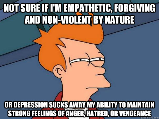 Not sure if i'm empathetic, forgiving and non-violent by nature Or depression sucks away my ability to maintain strong feelings of anger, hatred, or vengeance - Not sure if i'm empathetic, forgiving and non-violent by nature Or depression sucks away my ability to maintain strong feelings of anger, hatred, or vengeance  Futurama Fry