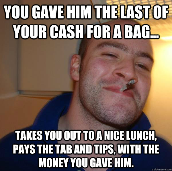 you gave him the last of your cash for a bag... takes you out to a nice lunch, pays the tab and tips, with the money you gave him.  - you gave him the last of your cash for a bag... takes you out to a nice lunch, pays the tab and tips, with the money you gave him.   Misc