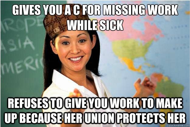 Gives you a C for missing work while sick Refuses to give you work to make up because her union protects her  Scumbag Teacher