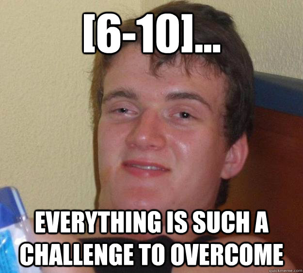 [6-10]... Everything is such a challenge to overcome  10 Guy