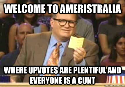 Welcome to Ameristralia Where upvotes are plentiful and everyone is a cunt  Whose Line