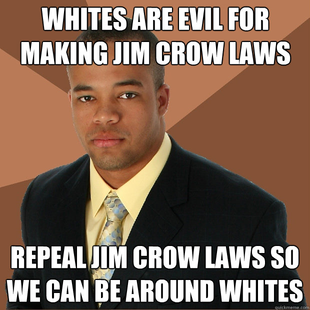 Whites are evil for making Jim Crow Laws Repeal Jim Crow Laws so we can be around Whites - Whites are evil for making Jim Crow Laws Repeal Jim Crow Laws so we can be around Whites  Successful Black Man