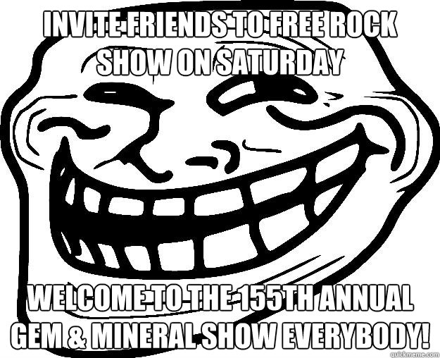 INVITE FRIENDS TO FREE ROCK SHOW ON SATURDAY WELCOME TO THE 155TH ANNUAL GEM & MINERAL SHOW EVERYBODY! - INVITE FRIENDS TO FREE ROCK SHOW ON SATURDAY WELCOME TO THE 155TH ANNUAL GEM & MINERAL SHOW EVERYBODY!  Trollface