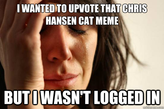 I wanted to Upvote that Chris Hansen Cat meme But I wasn't logged in  First World Problems