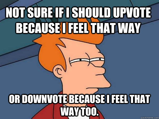 not sure if i should upvote because i feel that way or downvote because i feel that way too.   Futurama Fry