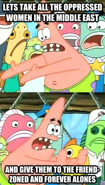 Lets take all the oppressed women in the middle east  And give them to the friend-zoned and forever alones  Push it somewhere else Patrick