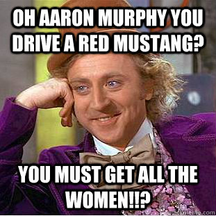 oh aaron murphy you drive a red mustang? you must get all the women!!?  Condescending Wonka