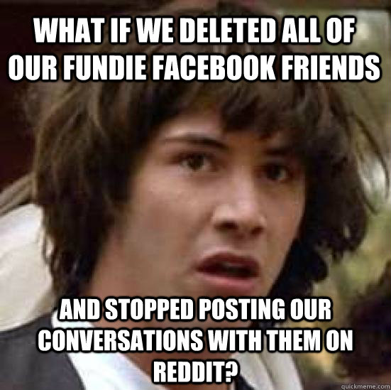 what if we deleted all of our fundie facebook friends And stopped posting our conversations with them on reddit?  conspiracy keanu