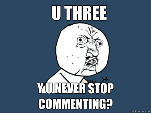 U Three Y U NEVER STOP COMMENTING?  Y U No