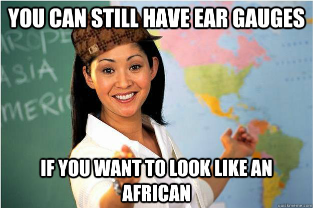 you can still have ear gauges  if you want to look like an african  Scumbag Teacher