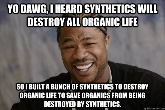 YO DAWG, I HEARD SYNTHETICS WILL DESTROY ALL ORGANIC LIFE SO I BUILT A BUNCH OF SYNTHETICS TO DESTROY ORGANIC LIFE TO SAVE ORGANICS FROM BEING DESTROYED BY SYNTHETICS.  YO DAWG