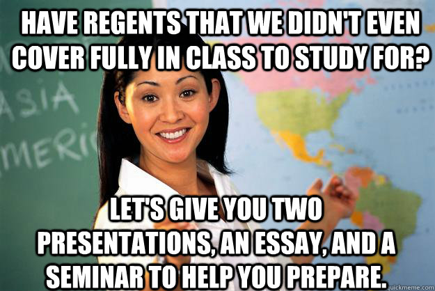 Have regents that we didn't even cover fully in class to study for? Let's give you two presentations, an essay, and a seminar to help you prepare. - Have regents that we didn't even cover fully in class to study for? Let's give you two presentations, an essay, and a seminar to help you prepare.  Unhelpful High School Teacher