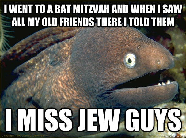 I went to a bat mitzvah and when i saw all my old friends there i told them i miss jew guys - I went to a bat mitzvah and when i saw all my old friends there i told them i miss jew guys  Bad Joke Eel