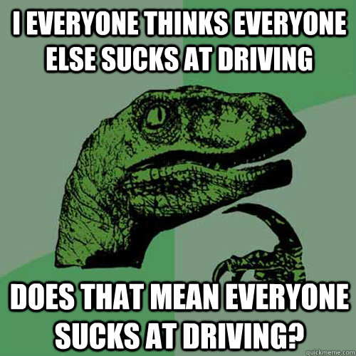 I everyone thinks everyone else sucks at driving Does that mean everyone sucks at driving?  Philosoraptor