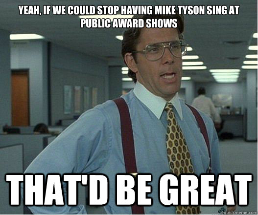 Yeah, if we could stop having mike tyson sing at public award shows that'd be great  Lumberg