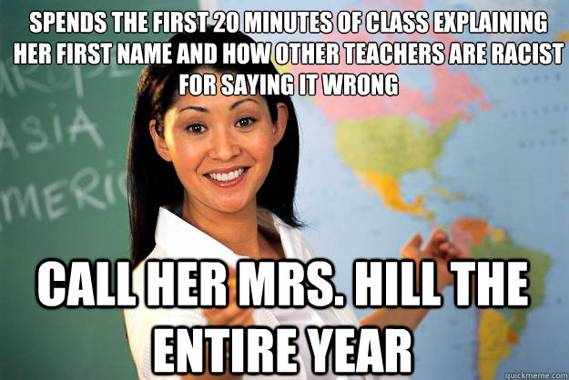 Spends the first 20 minutes of class explaining her first name and how other teachers are racist for saying it wrong Call her Mrs. hill the entire year  - Spends the first 20 minutes of class explaining her first name and how other teachers are racist for saying it wrong Call her Mrs. hill the entire year   Unhelpful High School Teacher