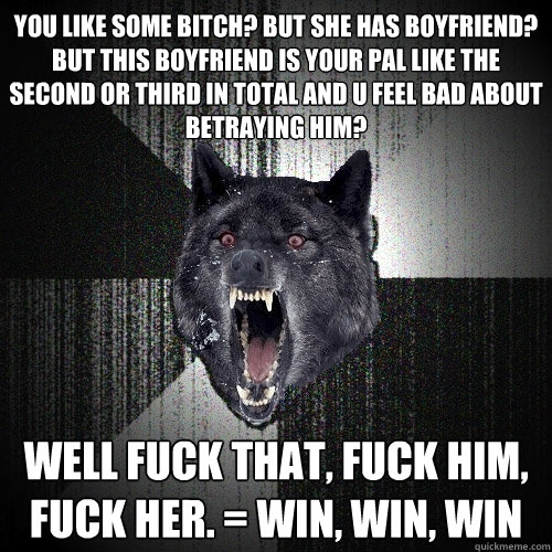 you like some bitch? but she has boyfriend? but this boyfriend is your pal like the second or third in total and u feel bad about betraying him? well fuck that, fuck him, fuck her. = win, win, win
  Insanity Wolf