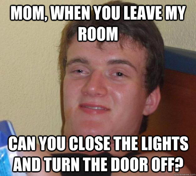 Mom, when you leave my room can you close the lights and turn the door off?  10 Guy