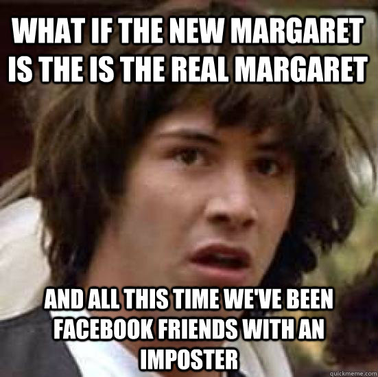 What if the new margaret is the is the real margaret and all this time we've been facebook friends with an imposter  conspiracy keanu