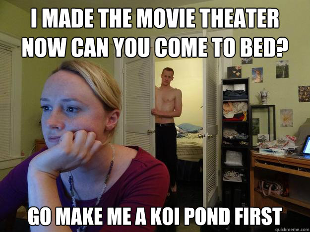 i made the movie theater
Now can you come to bed? go make me a koi pond first - i made the movie theater
Now can you come to bed? go make me a koi pond first  Redditors Boyfriend