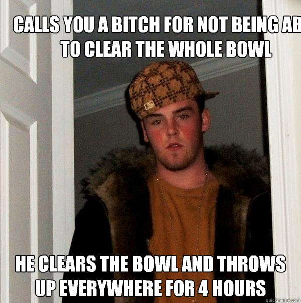 Calls you a bitch for not being able to clear the whole bowl He Clears the bowl and throws up everywhere for 4 hours - Calls you a bitch for not being able to clear the whole bowl He Clears the bowl and throws up everywhere for 4 hours  Scumbag Steve