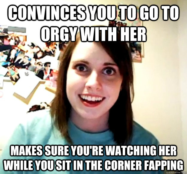 Convinces you to go to orgy with her makes sure you're watching her while you sit in the corner fapping  Overly Attached Girlfriend