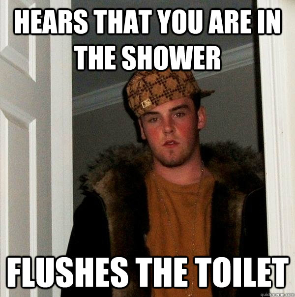 Hears that you are in the shower Flushes the toilet  Scumbag Steve