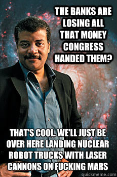 the banks are losing all that money congress handed them? that's cool. we'll just be over here landing nuclear robot trucks with laser cannons on fucking mars - the banks are losing all that money congress handed them? that's cool. we'll just be over here landing nuclear robot trucks with laser cannons on fucking mars  Neil deGrasse Tyson